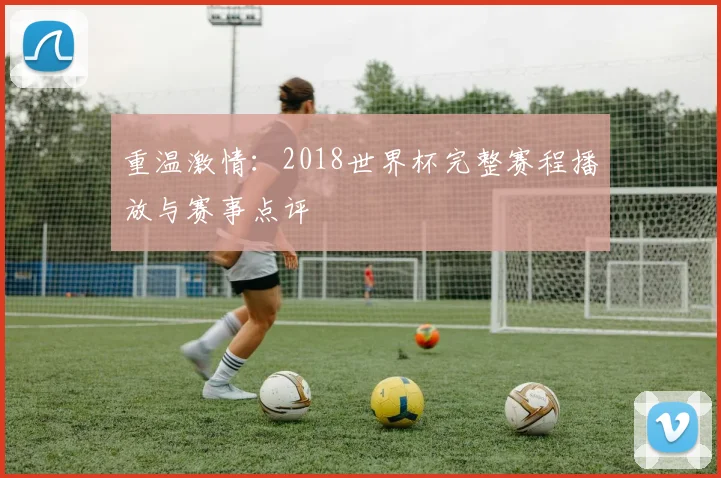 重温激情：2018世界杯完整赛程播放与赛事点评