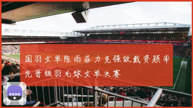 国羽女单陈雨菲力克强敌戴资颖率先晋级羽毛球女单决赛
