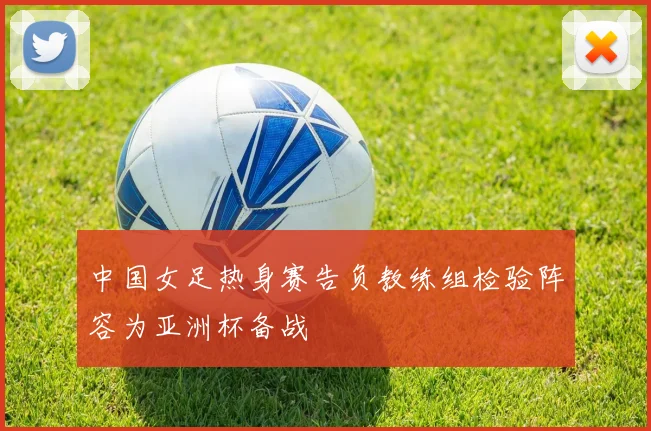 中国女足热身赛告负教练组检验阵容为亚洲杯备战