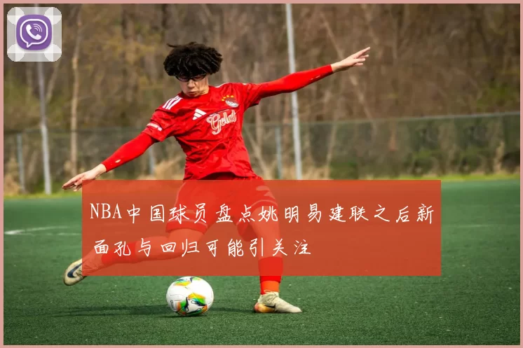 NBA中国球员盘点姚明易建联之后新面孔与回归可能引关注