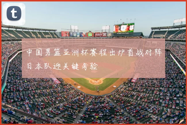 中国男篮亚洲杯赛程出炉首战对阵日本队迎关键考验