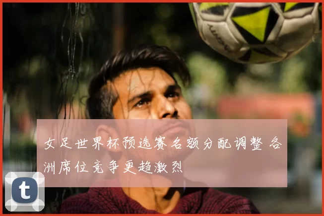 女足世界杯预选赛名额分配调整 各洲席位竞争更趋激烈