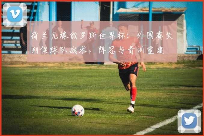 荷兰无缘俄罗斯世界杯：外围赛失利促球队战术、阵容与青训重建