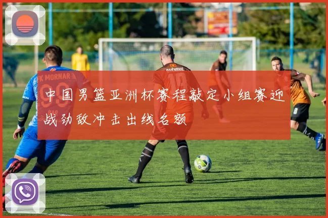 中国男篮亚洲杯赛程敲定小组赛迎战劲敌冲击出线名额