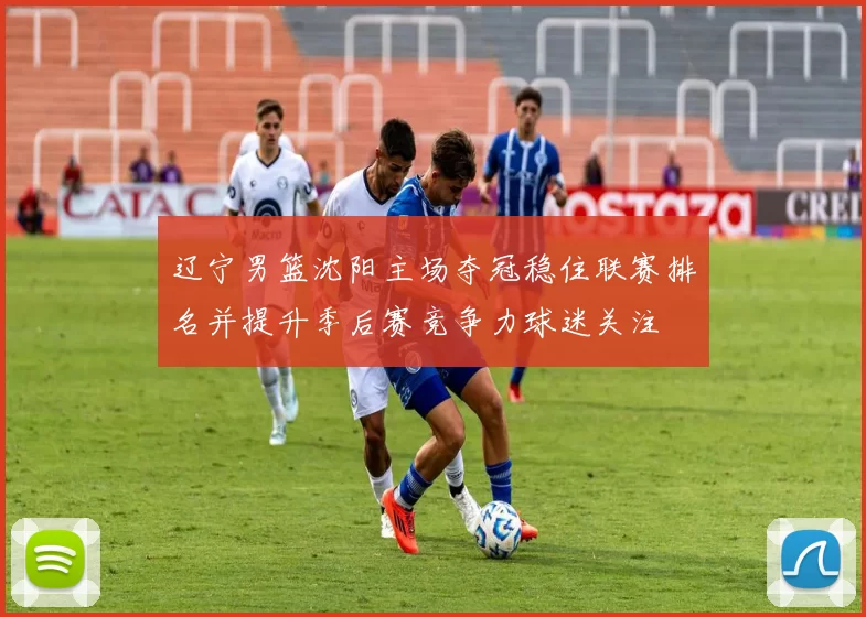 辽宁男篮沈阳主场夺冠稳住联赛排名并提升季后赛竞争力球迷关注