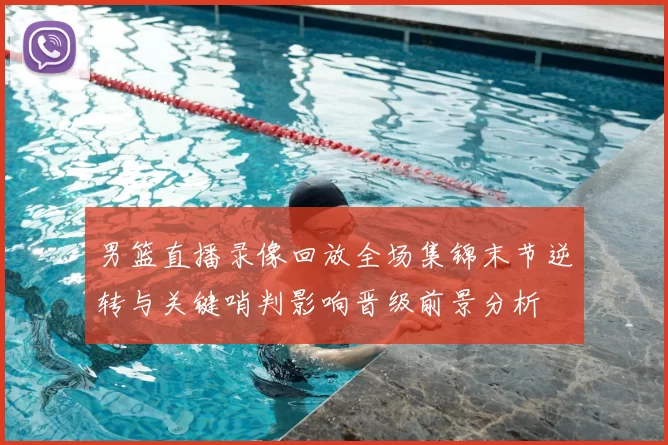 男篮直播录像回放全场集锦末节逆转与关键哨判影响晋级前景分析