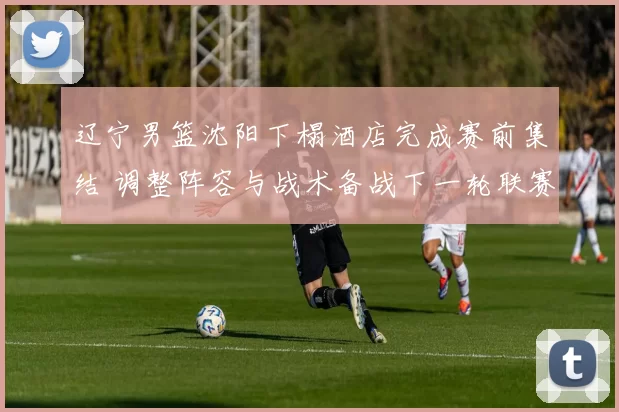 辽宁男篮沈阳下榻酒店完成赛前集结 调整阵容与战术备战下一轮联赛
