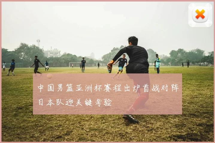 中国男篮亚洲杯赛程出炉首战对阵日本队迎关键考验