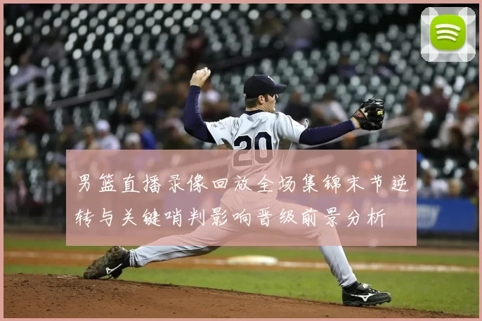 男篮直播录像回放全场集锦末节逆转与关键哨判影响晋级前景分析