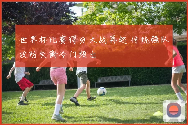 世界杯比赛得分大战再起 传统强队攻防失衡冷门频出