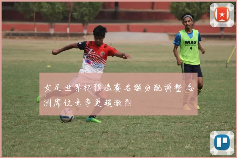 女足世界杯预选赛名额分配调整 各洲席位竞争更趋激烈
