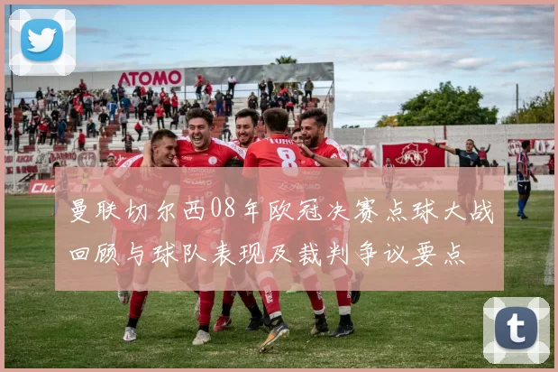 曼联切尔西08年欧冠决赛点球大战回顾与球队表现及裁判争议要点