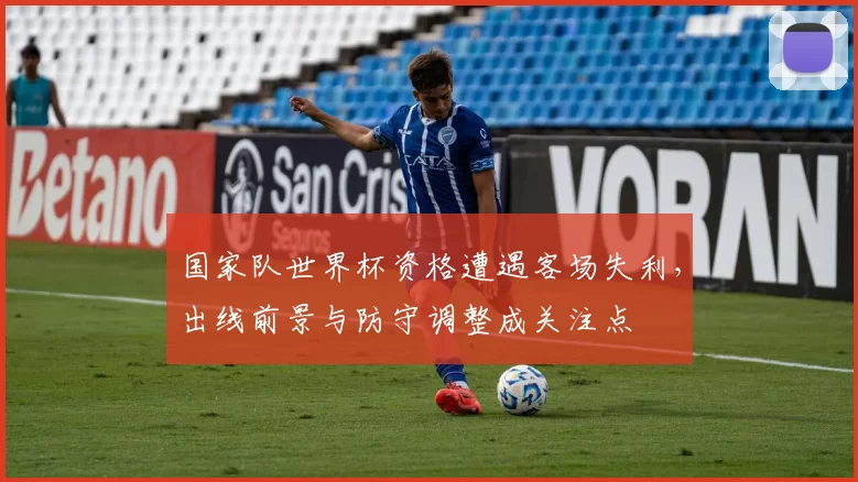 国家队世界杯资格遭遇客场失利,出线前景与防守调整成关注点