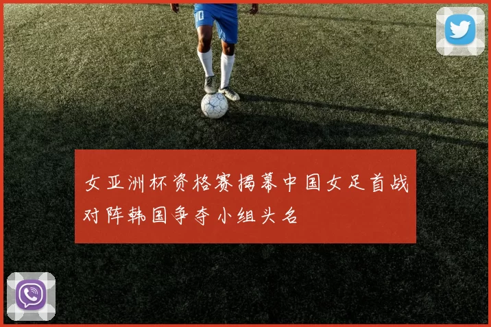 女亚洲杯资格赛揭幕中国女足首战对阵韩国争夺小组头名