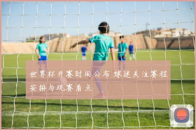 世界杯开赛时间公布 球迷关注赛程安排与观赛看点