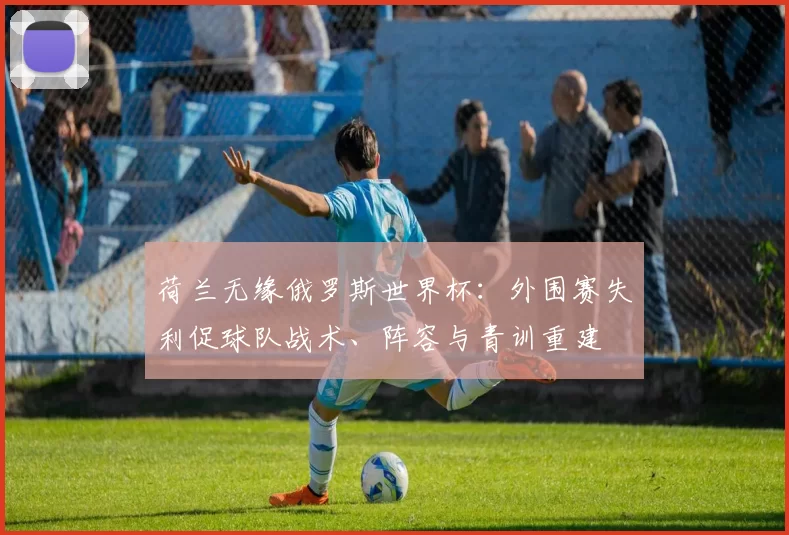 荷兰无缘俄罗斯世界杯：外围赛失利促球队战术、阵容与青训重建