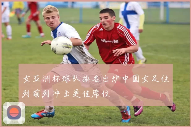 女亚洲杯球队排名出炉中国女足位列前列冲击更佳席位