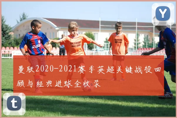 曼联2020-2021赛季英超关键战役回顾与经典进球全收录