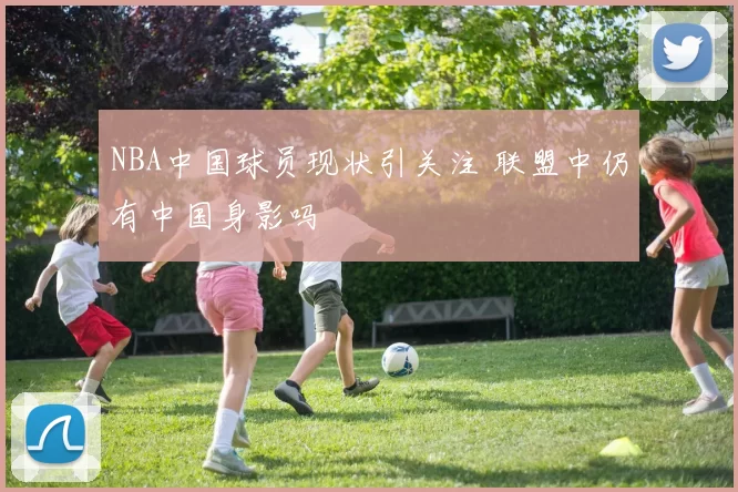 NBA中国球员现状引关注 联盟中仍有中国身影吗