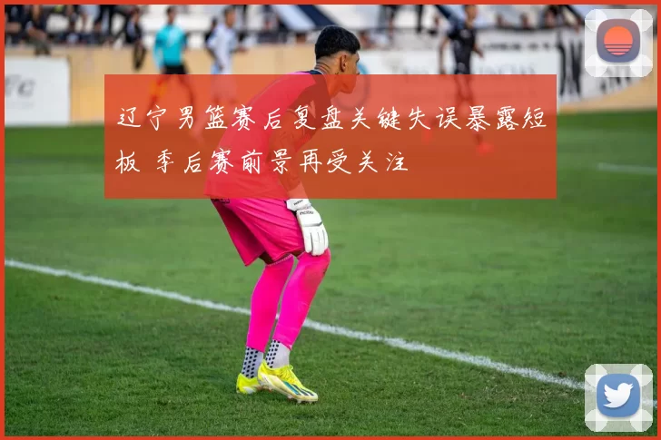 辽宁男篮赛后复盘关键失误暴露短板 季后赛前景再受关注