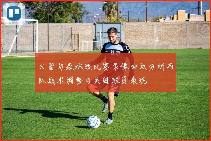 火箭与森林狼比赛录像回放分析两队战术调整与关键球员表现