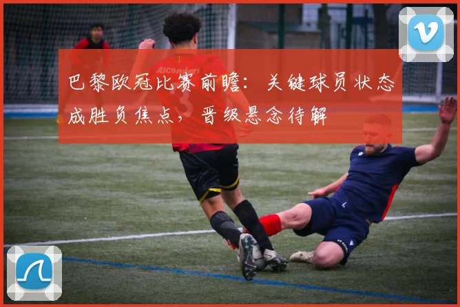 巴黎欧冠比赛前瞻：关键球员状态成胜负焦点，晋级悬念待解