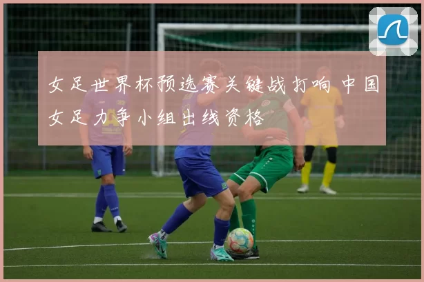 女足世界杯预选赛关键战打响 中国女足力争小组出线资格