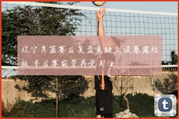 辽宁男篮赛后复盘关键失误暴露短板 季后赛前景再受关注