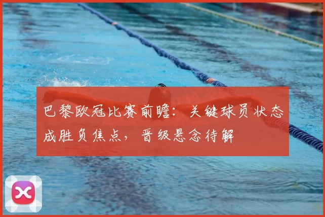 巴黎欧冠比赛前瞻：关键球员状态成胜负焦点，晋级悬念待解