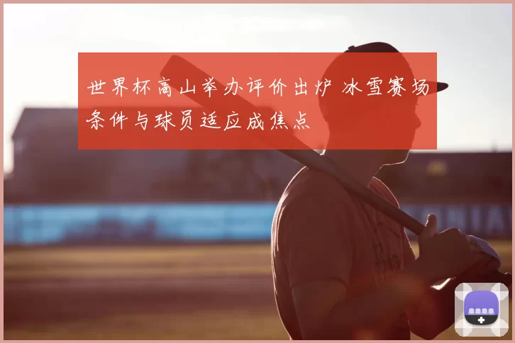 世界杯高山举办评价出炉 冰雪赛场条件与球员适应成焦点