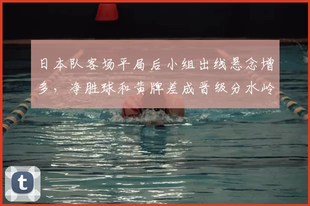 日本队客场平局后小组出线悬念增多，净胜球和黄牌差成晋级分水岭