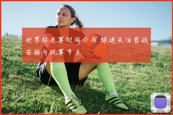 世界杯开赛时间公布 球迷关注首战安排与观赛节点