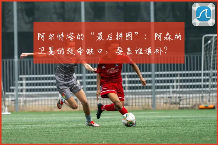 阿尔特塔的“最后拼图”：阿森纳卫冕的致命缺口，要靠谁填补？