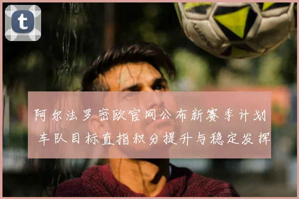 阿尔法罗密欧官网公布新赛季计划 车队目标直指积分提升与稳定发挥