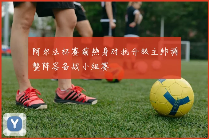 阿尔法杯赛前热身对抗升级主帅调整阵容备战小组赛