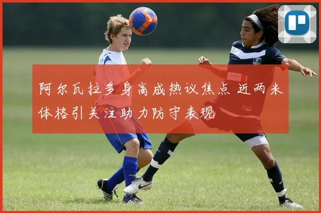 阿尔瓦拉多身高成热议焦点 近两米体格引关注助力防守表现
