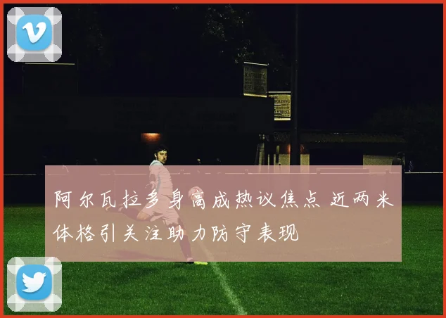 阿尔瓦拉多身高成热议焦点 近两米体格引关注助力防守表现