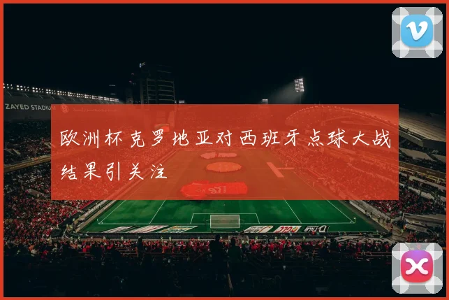 欧洲杯克罗地亚对西班牙点球大战结果引关注