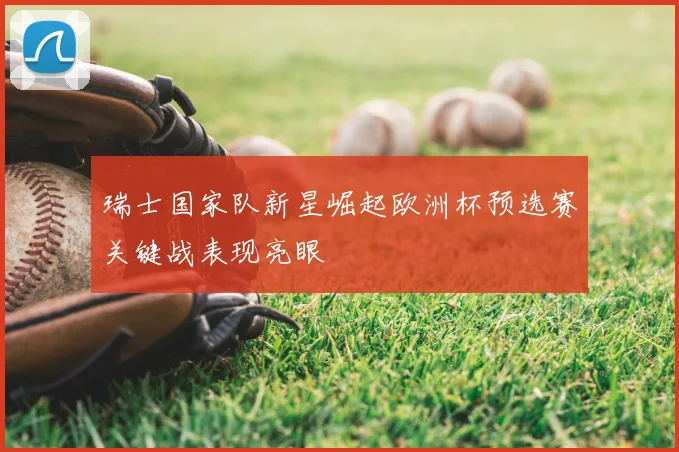 瑞士国家队新星崛起欧洲杯预选赛关键战表现亮眼