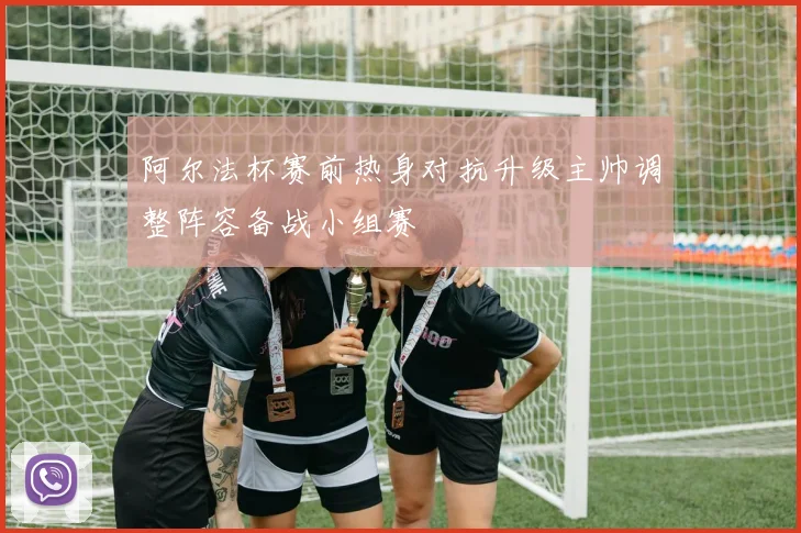 阿尔法杯赛前热身对抗升级主帅调整阵容备战小组赛