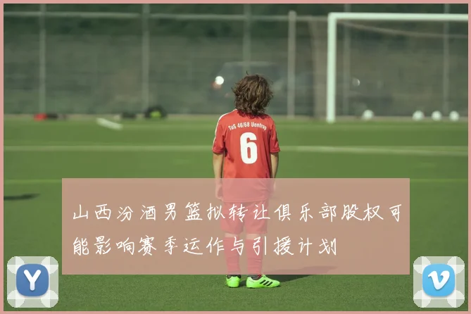 山西汾酒男篮拟转让俱乐部股权可能影响赛季运作与引援计划
