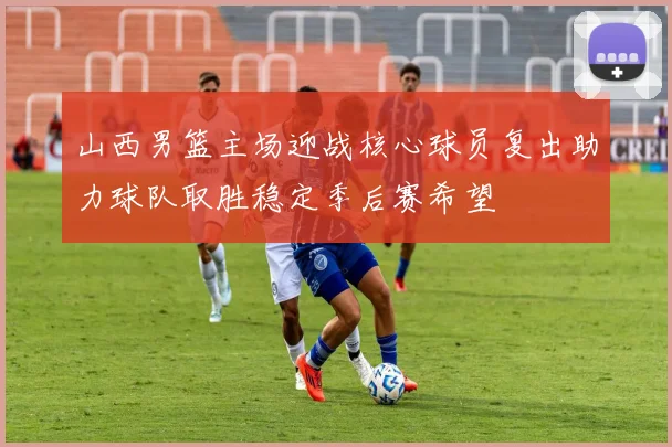 山西男篮主场迎战核心球员复出助力球队取胜稳定季后赛希望